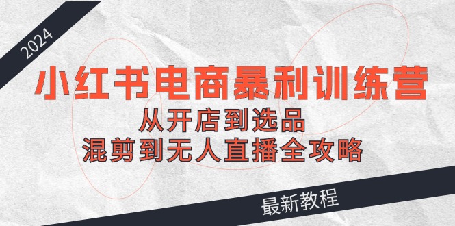 （12361期）2024小红书电商暴利训练营：从开店到选品，混剪到无人直播全攻略-928网创