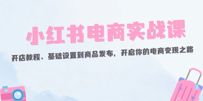 （12367期）小红书电商实战课：开店教程、基础设置到商品发布，开启你的电商变现之路-928网创