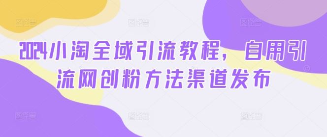2024小淘全域引流教程，自用引流网创粉方法渠道发布-928网创