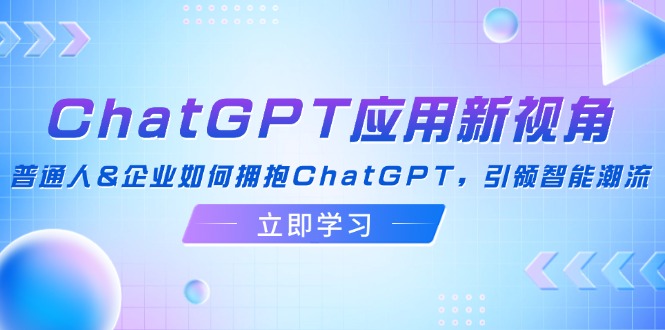 （12427期）ChatGPT应用新视角：普通人&企业如何拥抱ChatGPT，引领智能潮流-928网创