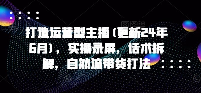 打造运营型主播(更新24年9月)，实操录屏，话术拆解，自然流带货打法-928网创