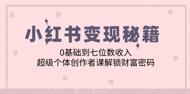 （12555期）小红书变现秘籍：0基础到七位数收入，超级个体创作者课解锁财富密码-928网创