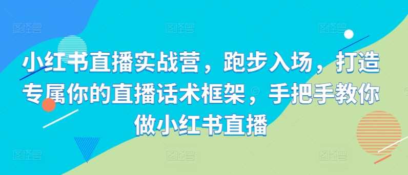 小红书直播实战营，跑步入场，打造专属你的直播话术框架，手把手教你做小红书直播-928网创