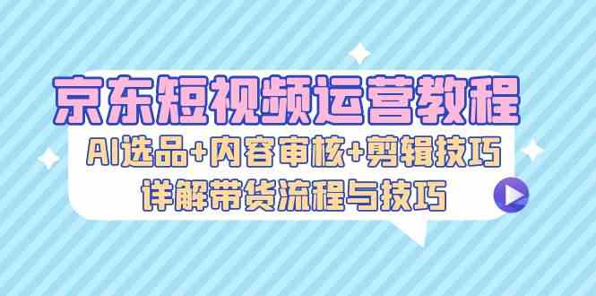 京东短视频运营教程：AI选品+内容审核+剪辑技巧，详解带货流程与技巧-928网创