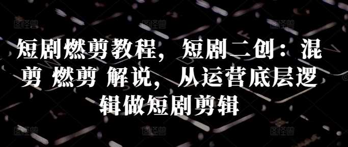 短剧燃剪教程，短剧二创：混剪 燃剪 解说，从运营底层逻辑做短剧剪辑-928网创
