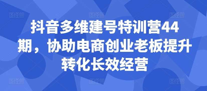 抖音多维建号特训营44期，协助电商创业老板提升转化长效经营-928网创