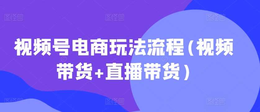 视频号电商玩法流程(视频带货+直播带货)-928网创