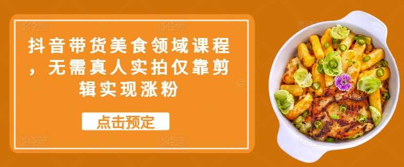 抖音带货美食领域课程，无需真人实拍仅靠剪辑实现涨粉-928网创