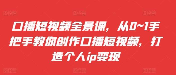 口播短视频全景课，​从0~1手把手教你创作口播短视频，打造个人ip变现-928网创
