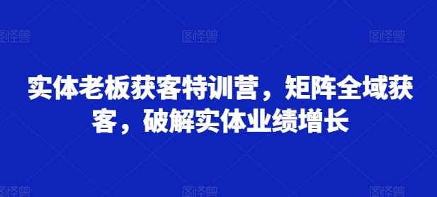 实体老板获客特训营，矩阵全域获客，破解实体业绩增长-928网创