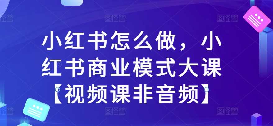 小红书怎么做，小红书商业模式大课【视频课非音频】-928网创