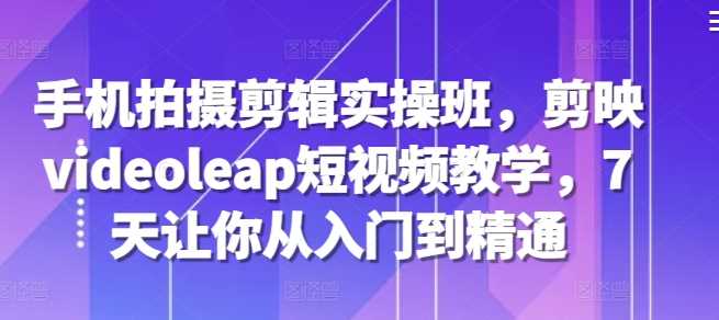 手机拍摄剪辑实操班，剪映videoleap短视频教学，7天让你从入门到精通-928网创