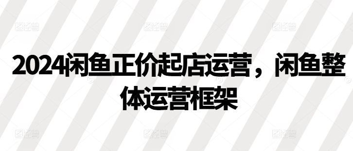 2024闲鱼正价起店运营，闲鱼整体运营框架-928网创