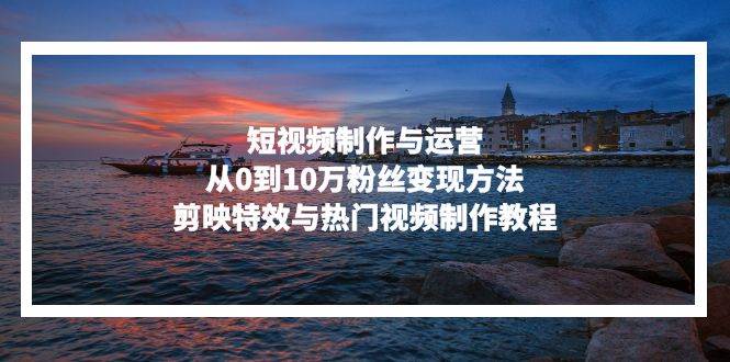 （13247期）短视频制作与运营，从0到10万粉丝变现方法，剪映特效与热门视频制作教程-928网创