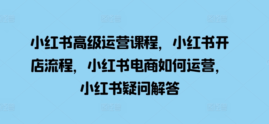 小红书高级运营课程，小红书开店流程，小红书电商如何运营，小红书疑问解答-928网创