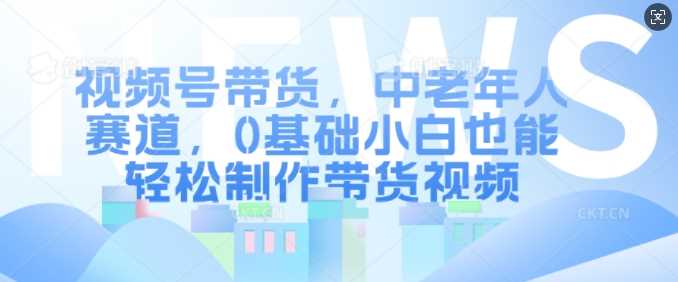 视频号带货，中老年人赛道，0基础小白也能轻松制作带货视频-928网创