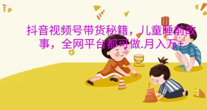 抖音视频号带货秘籍，儿童睡前故事，全网平台都可做，月入过W【揭秘】-928网创