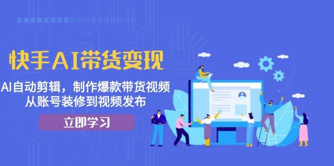 快手AI带货变现：AI自动剪辑，制作爆款带货视频，从账号装修到视频发布-928网创