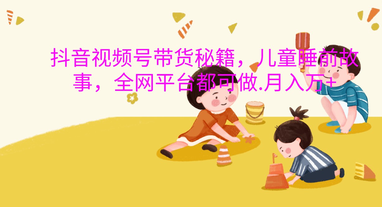 抖音视频号带货秘籍，儿童睡前故事，全网平台都可做.月入万+-928网创