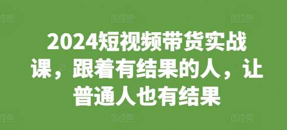 2024短视频带货实战课，跟着有结果的人，让普通人也有结果-928网创