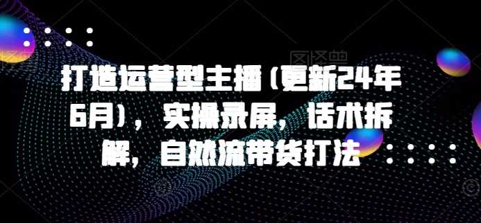打造运营型主播(更新24年11月)，实操录屏，话术拆解，自然流带货打法-928网创